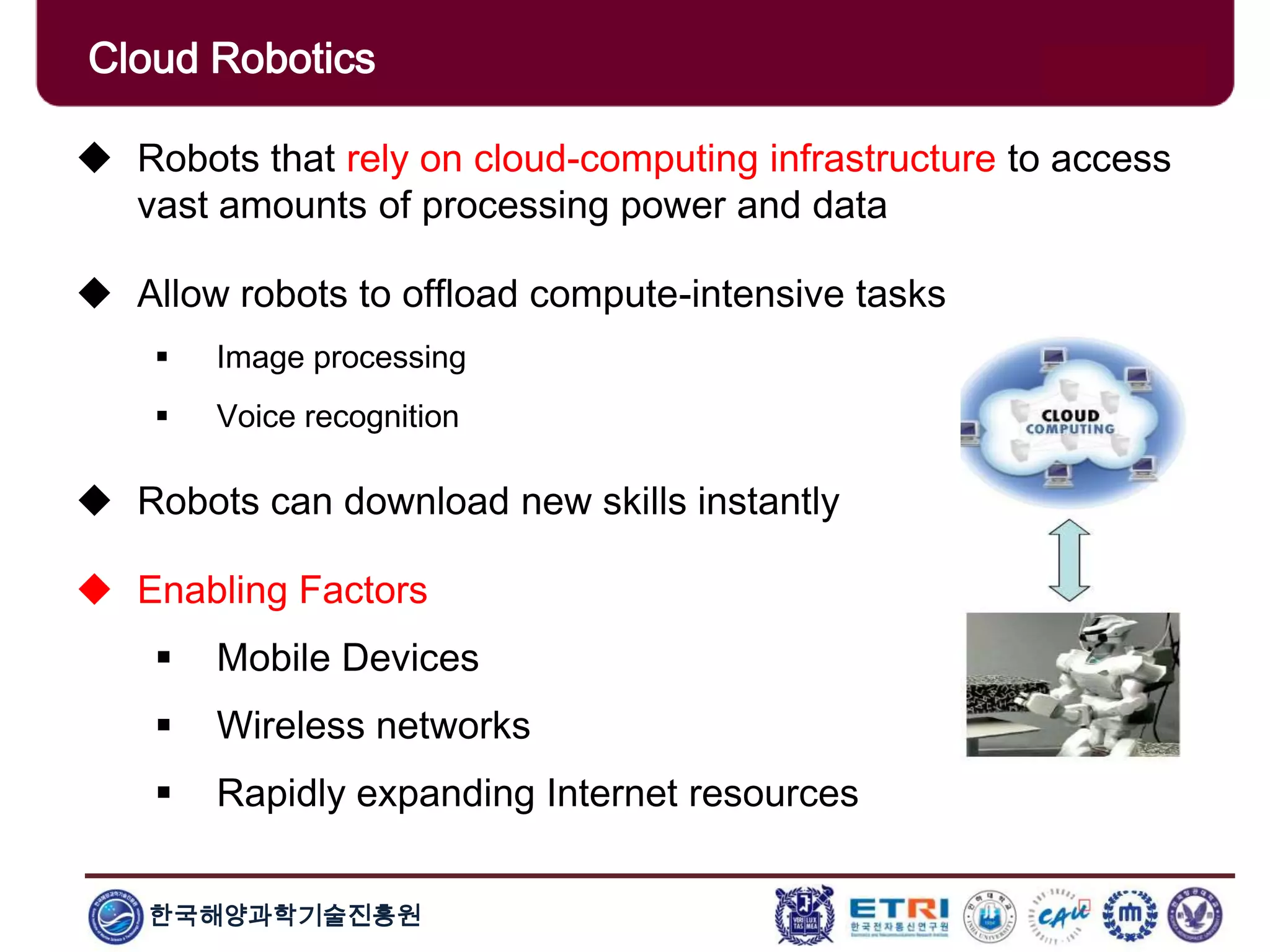 한국해양과학기술진흥원
Cloud Robotics
 Robots that rely on cloud-computing infrastructure to access
vast amounts of processing power and data
 Allow robots to offload compute-intensive tasks
 Image processing
 Voice recognition
 Robots can download new skills instantly
 Enabling Factors
 Mobile Devices
 Wireless networks
 Rapidly expanding Internet resources
 