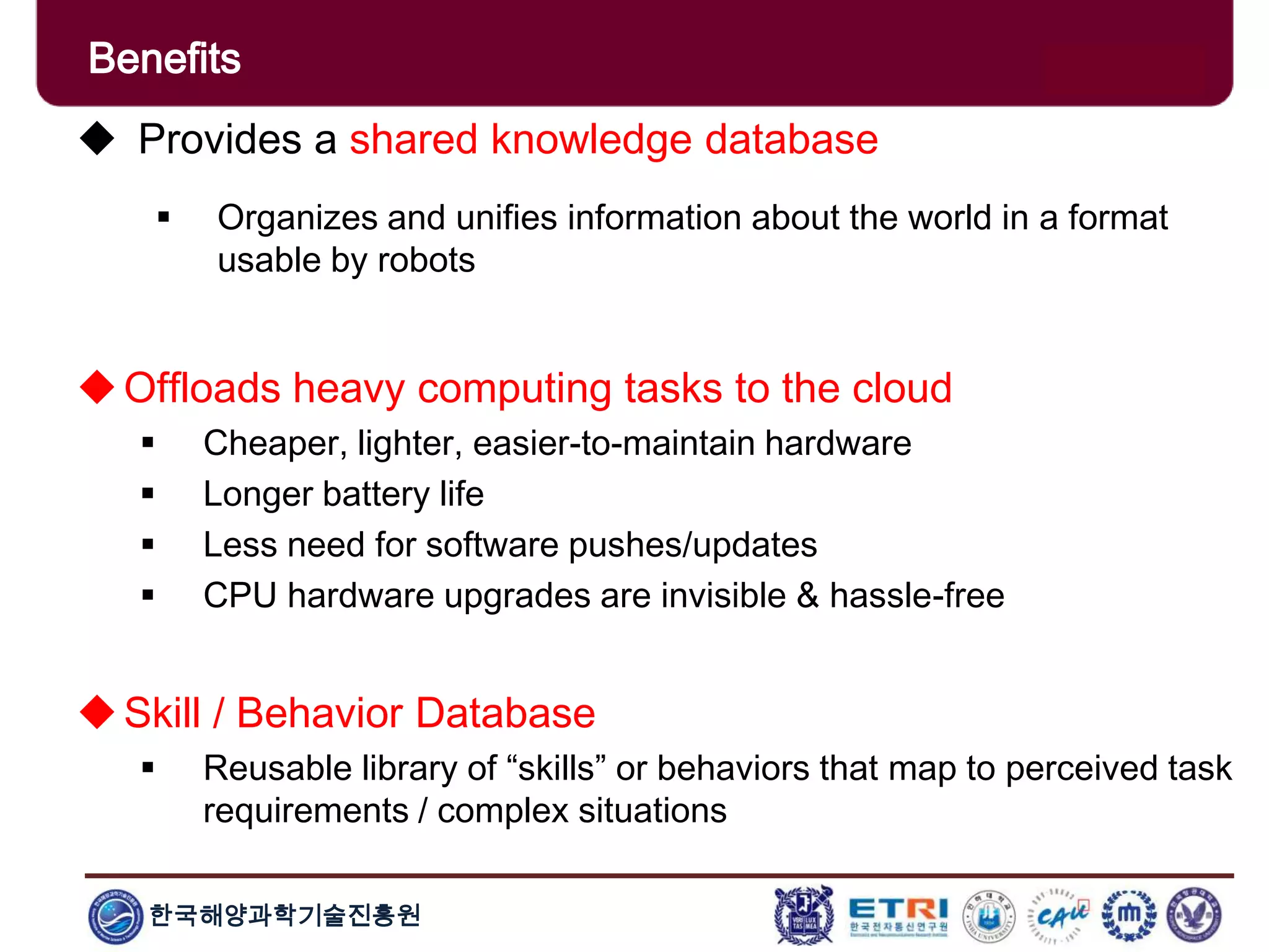 한국해양과학기술진흥원
Benefits
 Provides a shared knowledge database
 Organizes and unifies information about the world in a format
usable by robots
Offloads heavy computing tasks to the cloud
 Cheaper, lighter, easier-to-maintain hardware
 Longer battery life
 Less need for software pushes/updates
 CPU hardware upgrades are invisible & hassle-free
Skill / Behavior Database
 Reusable library of “skills” or behaviors that map to perceived task
requirements / complex situations
 