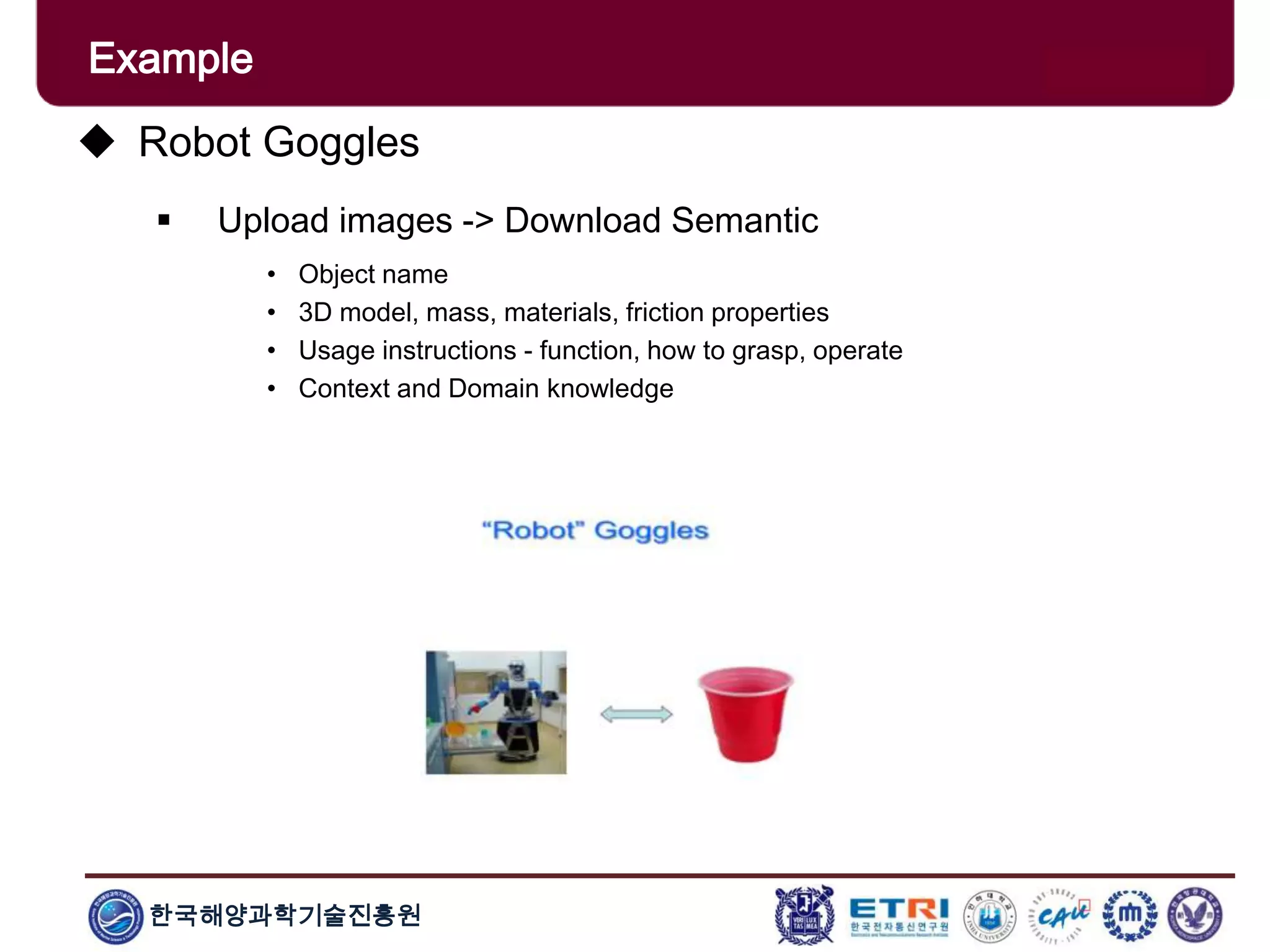 한국해양과학기술진흥원
Example
 Robot Goggles
 Upload images -> Download Semantic
• Object name
• 3D model, mass, materials, friction properties
• Usage instructions - function, how to grasp, operate
• Context and Domain knowledge
 
