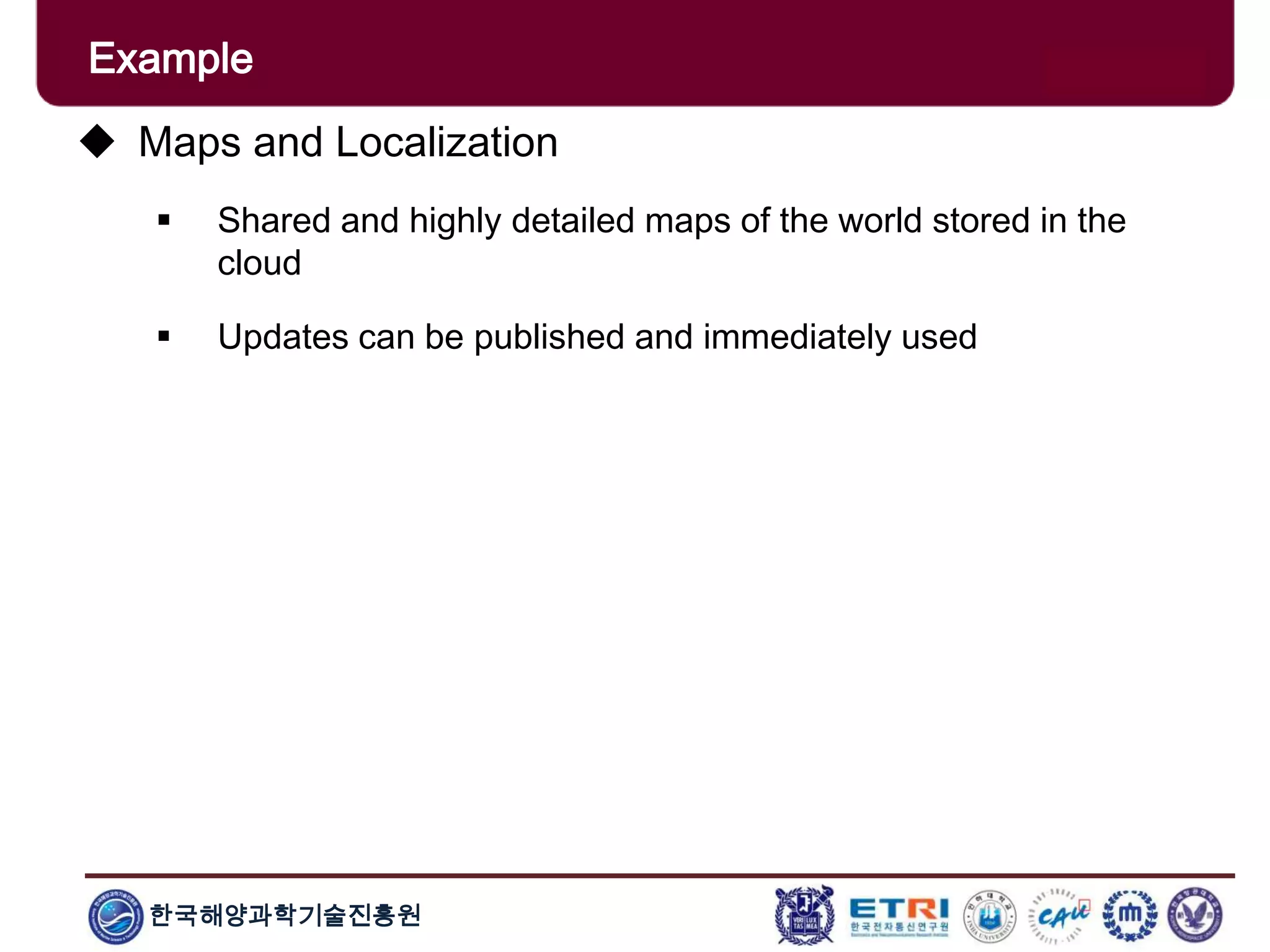 한국해양과학기술진흥원
Example
 Maps and Localization
 Shared and highly detailed maps of the world stored in the
cloud
 Updates can be published and immediately used
 