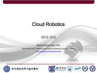 한국해양과학기술진흥원
Cloud Robotics
2013.10.6
Sayed Chhattan Shah, PhD
Electronics and Telecommunications Research Institute, Korea
https://sites.google.com/site/chhattanshah/
 