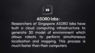 “ASORO labs :
Researchers at Singapore ASORO labs have
built a cloud computing infrastructure to
generate 3D model of environment which
allows robots to perform simultaneous
localization and mapping. This process is
much faster than their computers
 