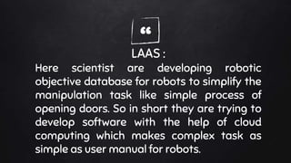 “LAAS :
Here scientist are developing robotic
objective database for robots to simplify the
manipulation task like simple process of
opening doors. So in short they are trying to
develop software with the help of cloud
computing which makes complex task as
simple as user manual for robots.
 