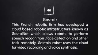 “Gostai :
This French robotic firm has developed a
cloud based robotic infrastructure known as
GostaiNet which allows robots to perform
speech recognition , face detection and other
task remotely. Gostai’s robot uses the cloud
for video recording and voice synthesis.
 