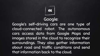 “Google:
Google’s self-driving cars are one type of
cloud-connected robot. The autonomous
cars access data from Google Maps and
images stored in the cloud to recognize their
surroundings. They also gather information
about road and traffic conditions and send
that information back to the cloud.
 
