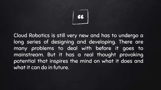 “Cloud Robotics is still very new and has to undergo a
long series of designing and developing. There are
many problems to deal with before it goes to
mainstream. But it has a real thought provoking
potential that inspires the mind on what it does and
what it can do in future.
 