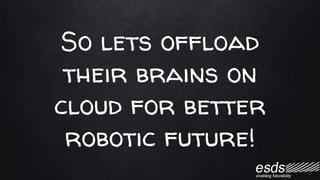 So lets offload
their brains on
cloud for better
robotic future!
 