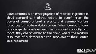 Cloud robotics is an emerging field of robotics ingrained in
cloud computing. It allows robots to benefit from the
powerful computational, storage, and communications
resources of modern data centers. When computational
or storage demands exceed the on-board capacity of a
robot, they are offloaded to the cloud, where the massive
resources of a datacenter can supplement their limited
local resources.
 