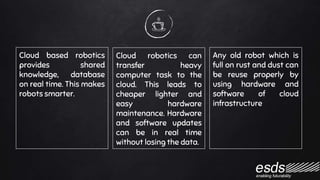 Cloud based robotics
provides shared
knowledge, database
on real time. This makes
robots smarter.
Cloud robotics can
transfer heavy
computer task to the
cloud. This leads to
cheaper lighter and
easy hardware
maintenance. Hardware
and software updates
can be in real time
without losing the data.
Any old robot which is
full on rust and dust can
be reuse properly by
using hardware and
software of cloud
infrastructure
 