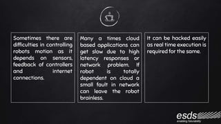 Sometimes there are
difficulties in controlling
robots motion as it
depends on sensors,
feedback of controllers
and internet
connections.
Many a times cloud
based applications can
get slow due to high
latency responses or
network problem. If
robot is totally
dependent on cloud a
small fault in network
can leave the robot
brainless.
It can be hacked easily
as real time execution is
required for the same.
 