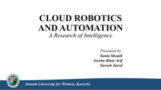 CLOUD ROBOTICS
AND AUTOMATION
A Research of Intelligence
Presented by:
Sania Shoaib
Areeba Binte Arif
Sarosh Javed
Jinnah University for Women, Karachi.
 