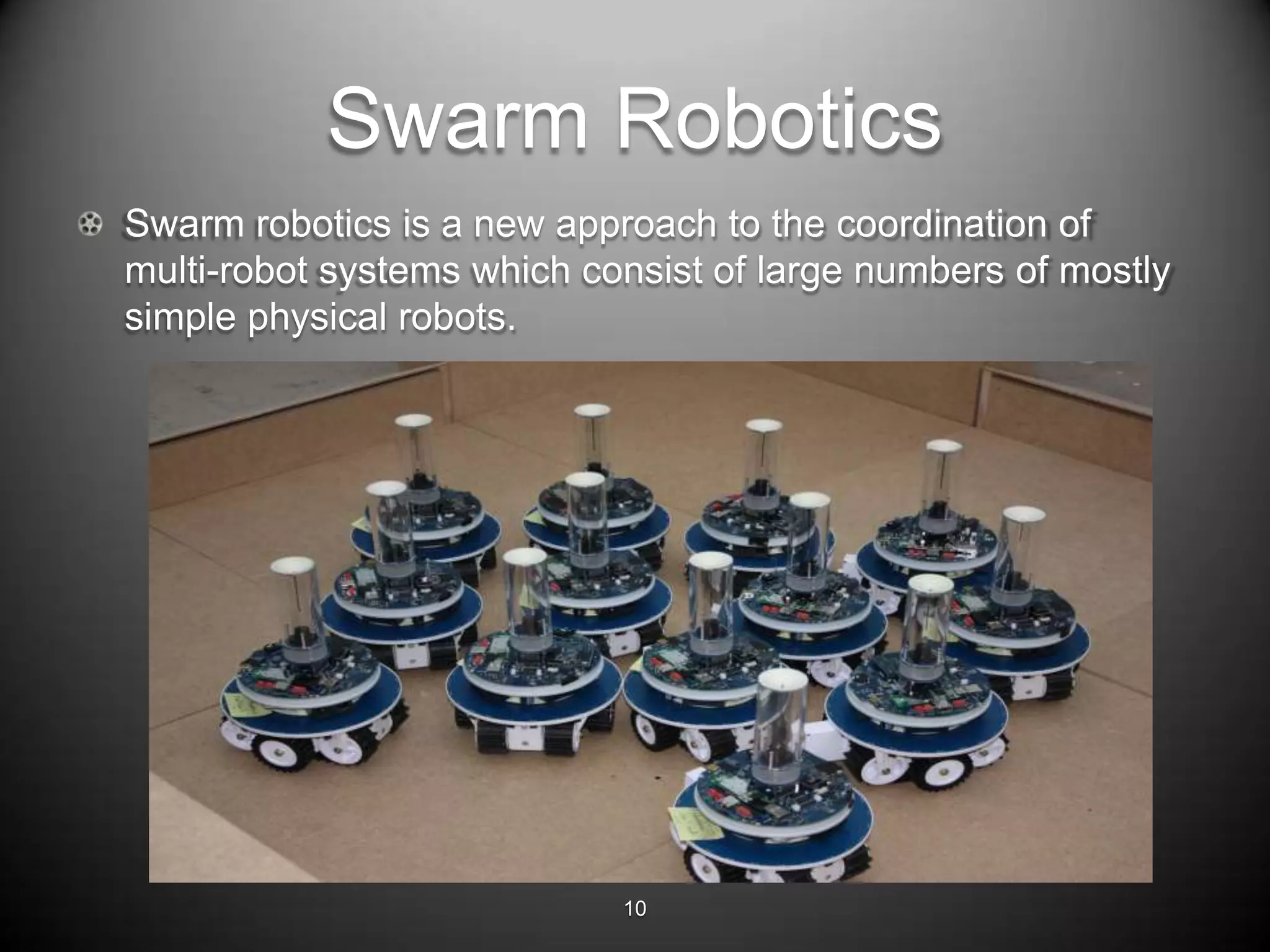 Swarm Robotics
Swarm robotics is a new approach to the coordination of
multi-robot systems which consist of large numbers of mostly
simple physical robots.




                            10
 