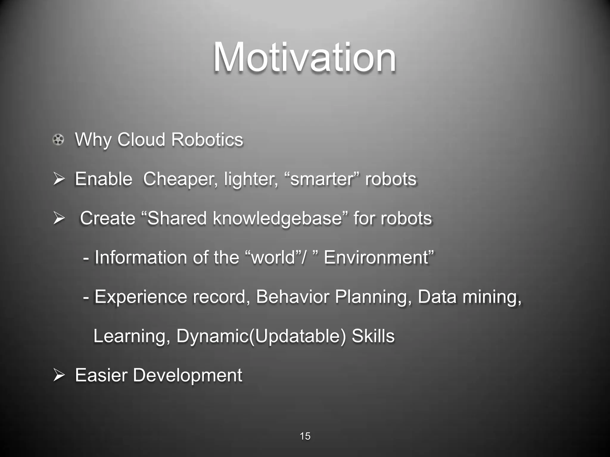 Motivation
  Why Cloud Robotics

 Enable Cheaper, lighter, ―smarter‖ robots

 Create ―Shared knowledgebase‖ for robots

   - Information of the ―world‖/ ‖ Environment‖

   - Experience record, Behavior Planning, Data mining,

    Learning, Dynamic(Updatable) Skills

 Easier Development


                              15
 