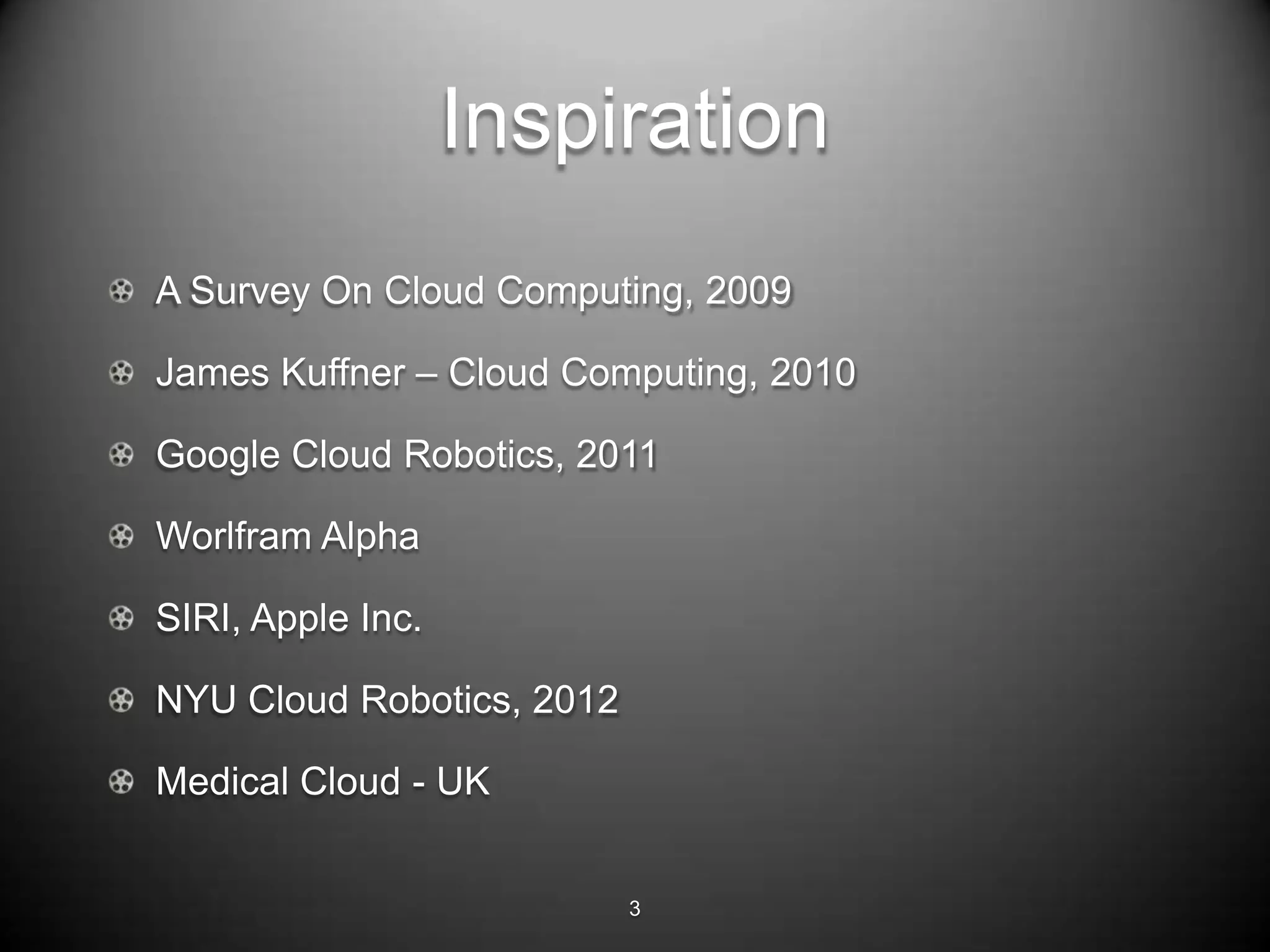 Inspiration
A Survey On Cloud Computing, 2009

James Kuffner – Cloud Computing, 2010

Google Cloud Robotics, 2011

Worlfram Alpha

SIRI, Apple Inc.

NYU Cloud Robotics, 2012

Medical Cloud - UK


                           3
 