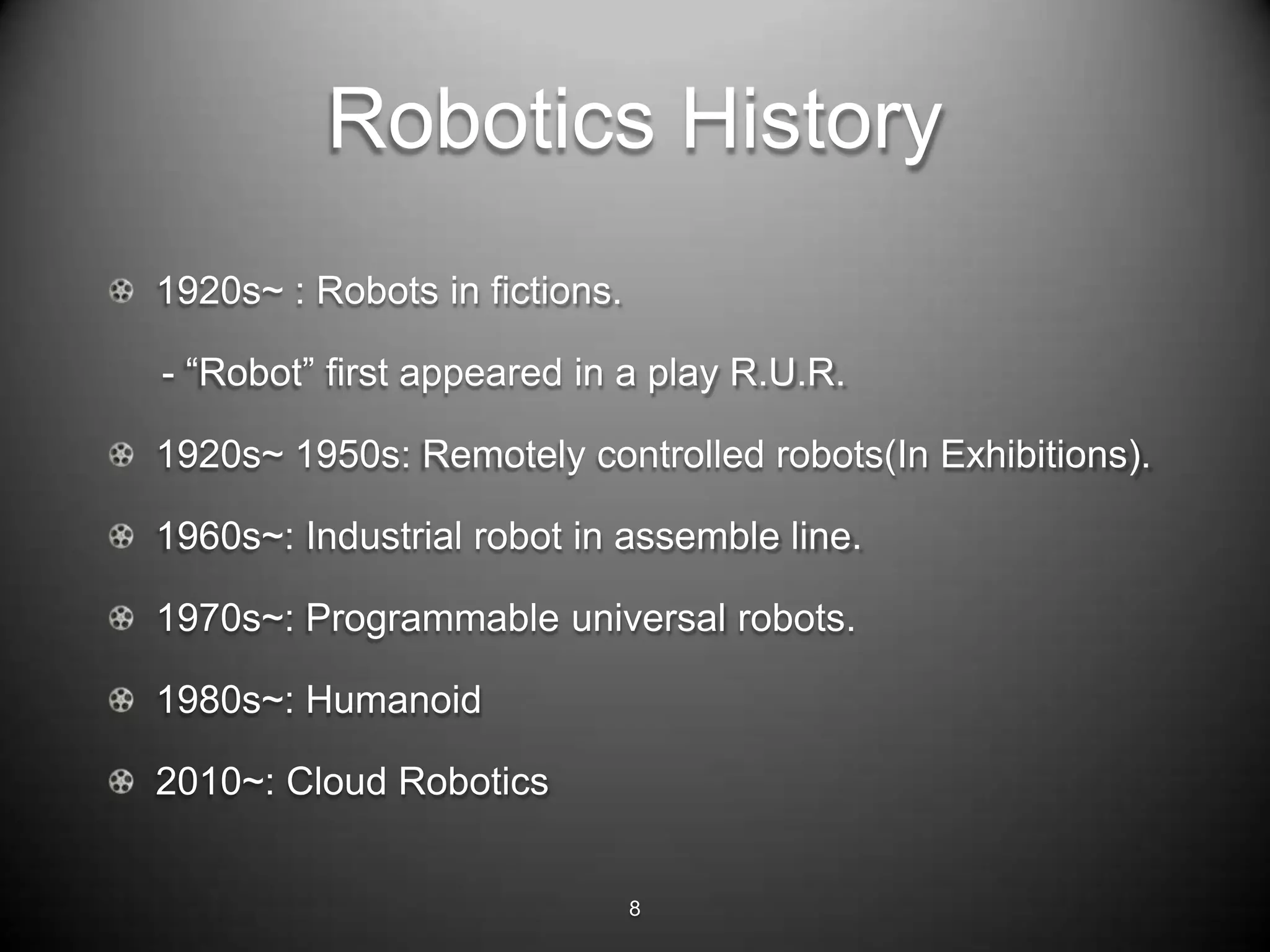 Robotics History
1920s~ : Robots in fictions.

- ―Robot‖ first appeared in a play R.U.R.

1920s~ 1950s: Remotely controlled robots(In Exhibitions).

1960s~: Industrial robot in assemble line.

1970s~: Programmable universal robots.

1980s~: Humanoid

2010~: Cloud Robotics


                               8
 