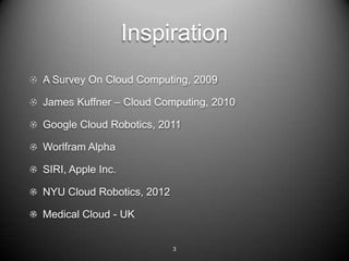 Inspiration
A Survey On Cloud Computing, 2009

James Kuffner C Cloud Computing, 2010

Google Cloud Robotics, 2011

Worlfram Alpha

SIRI, Apple Inc.

NYU Cloud Robotics, 2012

Medical Cloud - UK


                           3
 