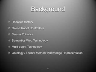 Background
Robotics History

Online Robot Controllers

Swarm Robotics

Semantics Web Technology

Multi-agent Technology

Ontology / Formal Method/ Knowledge Representation




                           6
 