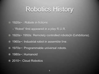 Robotics History
1920s~ : Robots in fictions.

- DRobot first appeared in a play R.U.R.

1920s~ 1950s: Remotely controlled robots(In Exhibitions).

1960s~: Industrial robot in assemble line.

1970s~: Programmable universal robots.

1980s~: Humanoid

2010~: Cloud Robotics


                               8
 