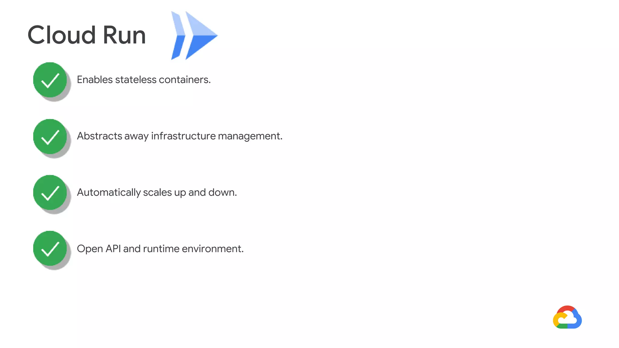 Cloud Run
Enables stateless containers.
Abstracts away infrastructure management.
Automatically scales up and down.
Open API and runtime environment.
 