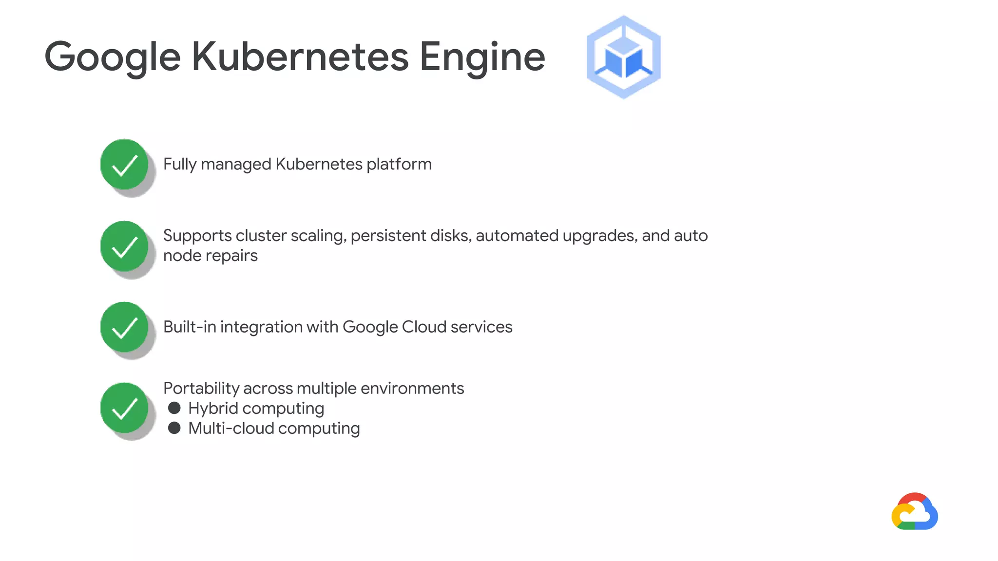 Google Kubernetes Engine
Fully managed Kubernetes platform
Supports cluster scaling, persistent disks, automated upgrades, and auto
node repairs
Built-in integration with Google Cloud services
Portability across multiple environments
● Hybrid computing
● Multi-cloud computing
 