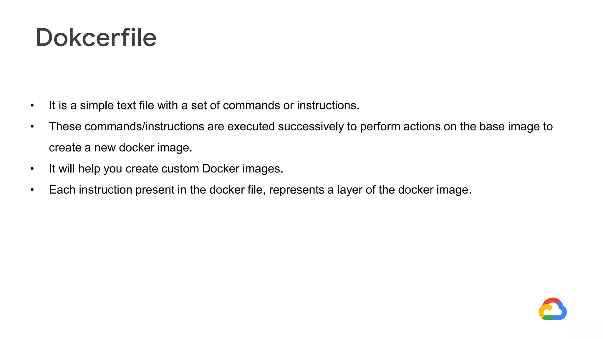 • It is a simple text file with a set of commands or instructions.
• These commands/instructions are executed successively to perform actions on the base image to
create a new docker image.
• It will help you create custom Docker images.
• Each instruction present in the docker file, represents a layer of the docker image.
Dokcerfile
 