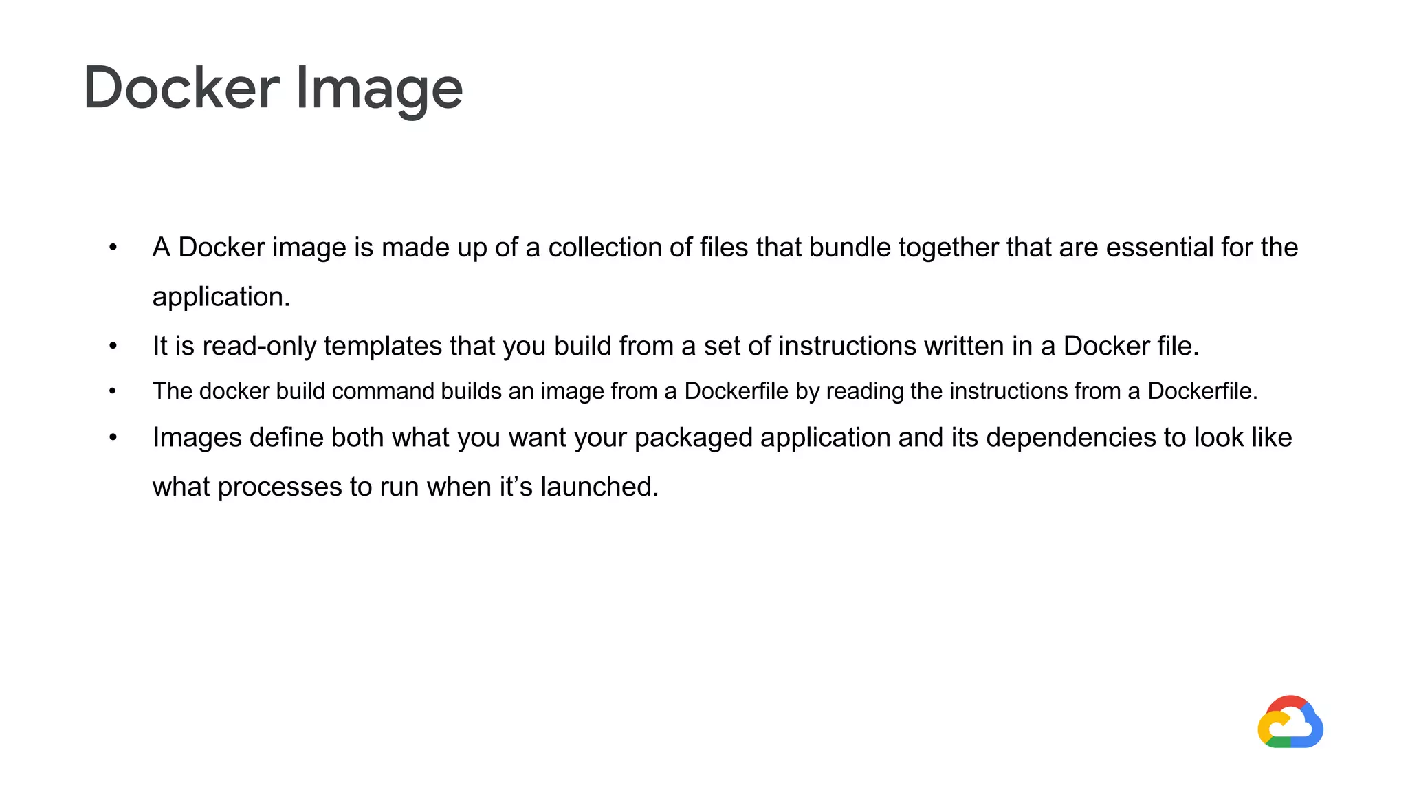 • A Docker image is made up of a collection of files that bundle together that are essential for the
application.
• It is read-only templates that you build from a set of instructions written in a Docker file.
• The docker build command builds an image from a Dockerfile by reading the instructions from a Dockerfile.
• Images define both what you want your packaged application and its dependencies to look like
what processes to run when it’s launched.
Docker Image
 