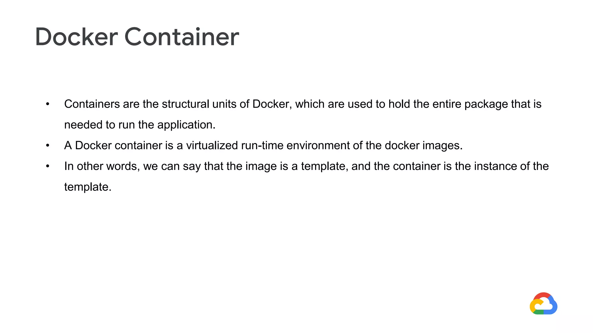 • Containers are the structural units of Docker, which are used to hold the entire package that is
needed to run the application.
• A Docker container is a virtualized run-time environment of the docker images.
• In other words, we can say that the image is a template, and the container is the instance of the
template.
Docker Container
 