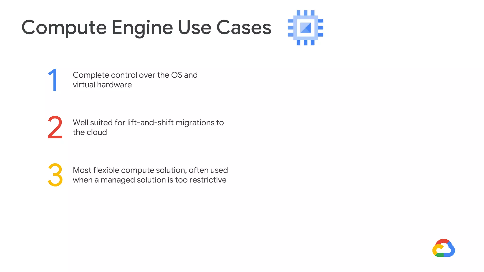 Compute Engine Use Cases
Well suited for lift-and-shift migrations to
the cloud
2
Most flexible compute solution, often used
when a managed solution is too restrictive
3
Complete control over the OS and
virtual hardware
1
 