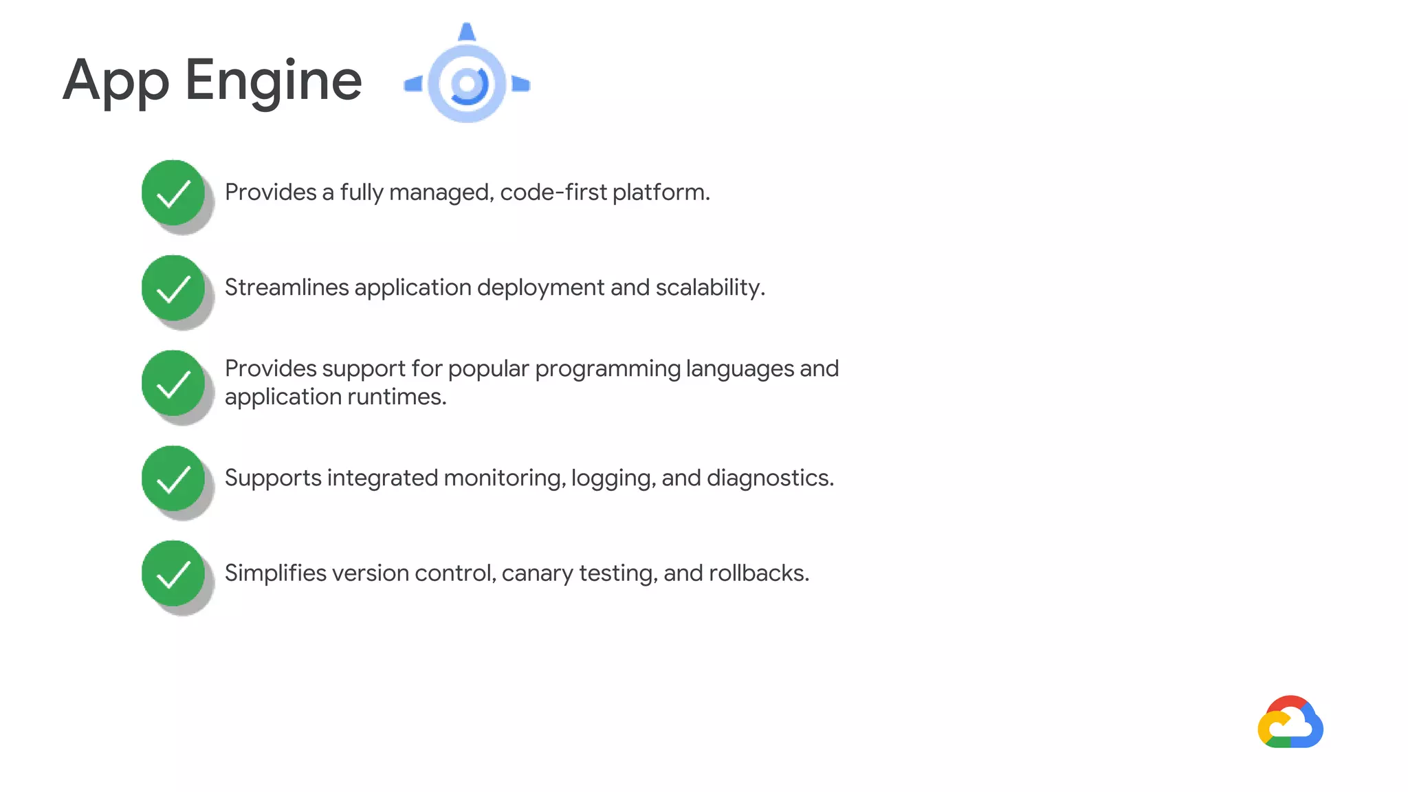 App Engine
Provides a fully managed, code-first platform.
Streamlines application deployment and scalability.
Provides support for popular programming languages and
application runtimes.
Supports integrated monitoring, logging, and diagnostics.
Simplifies version control, canary testing, and rollbacks.
 