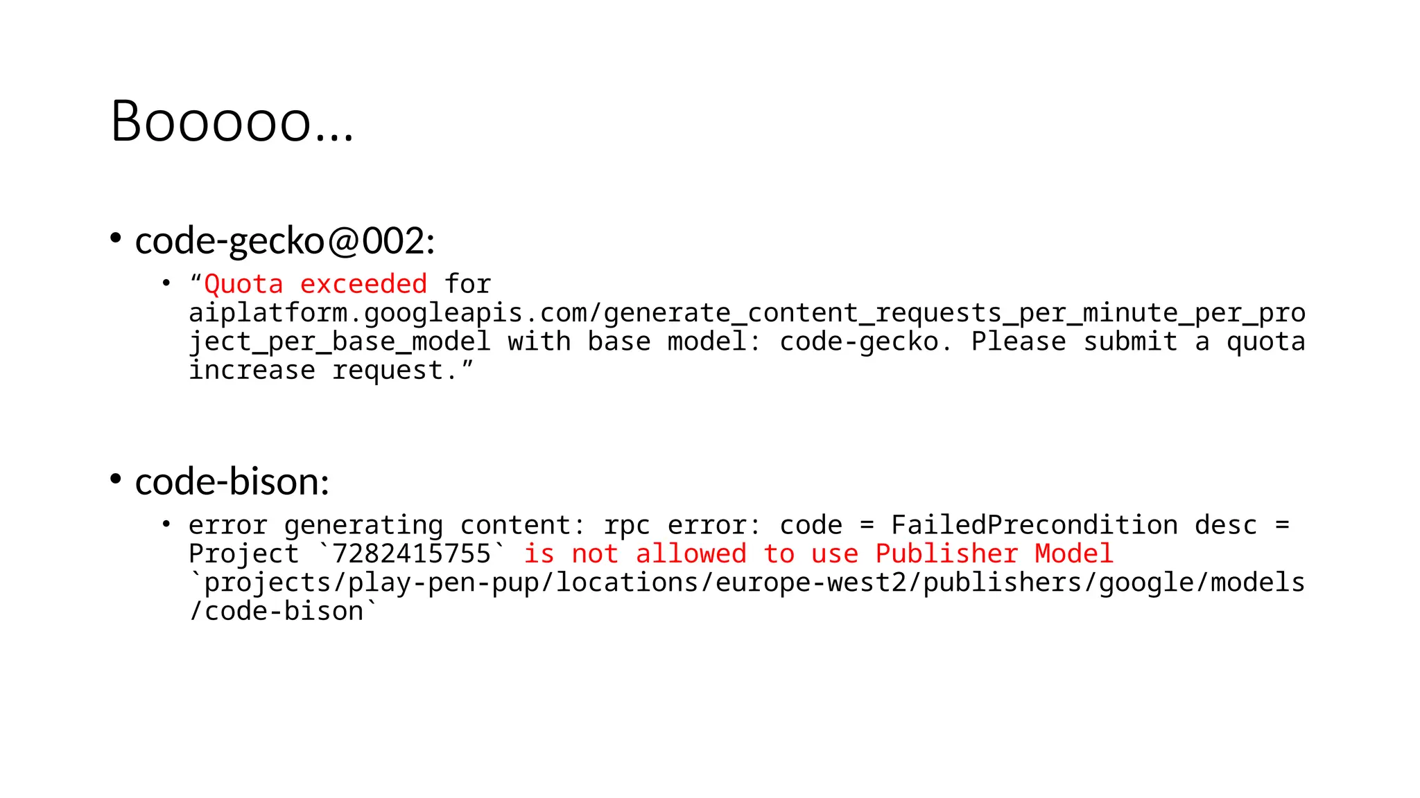 Booooo…
• code-gecko@002:
• “Quota exceeded for
aiplatform.googleapis.com/generate_content_requests_per_minute_per_pro
ject_per_base_model with base model: code-gecko. Please submit a quota
increase request.”
• code-bison:
• error generating content: rpc error: code = FailedPrecondition desc =
Project `7282415755` is not allowed to use Publisher Model
`projects/play-pen-pup/locations/europe-west2/publishers/google/models
/code-bison`
 