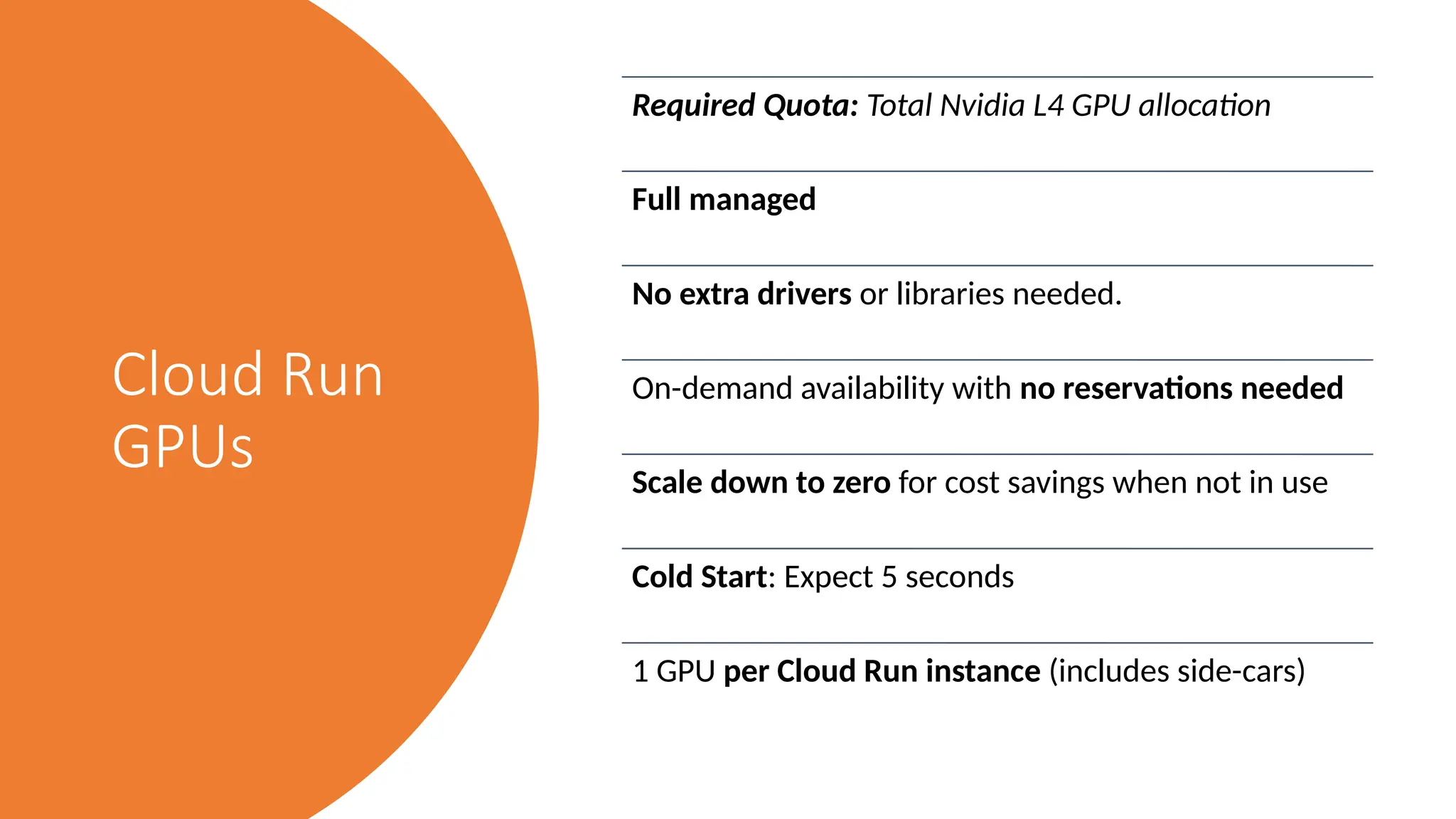 Cloud Run
GPUs
Required Quota: Total Nvidia L4 GPU allocation
Full managed
No extra drivers or libraries needed.
On-demand availability with no reservations needed
Scale down to zero for cost savings when not in use
Cold Start: Expect 5 seconds
1 GPU per Cloud Run instance (includes side-cars)
 
