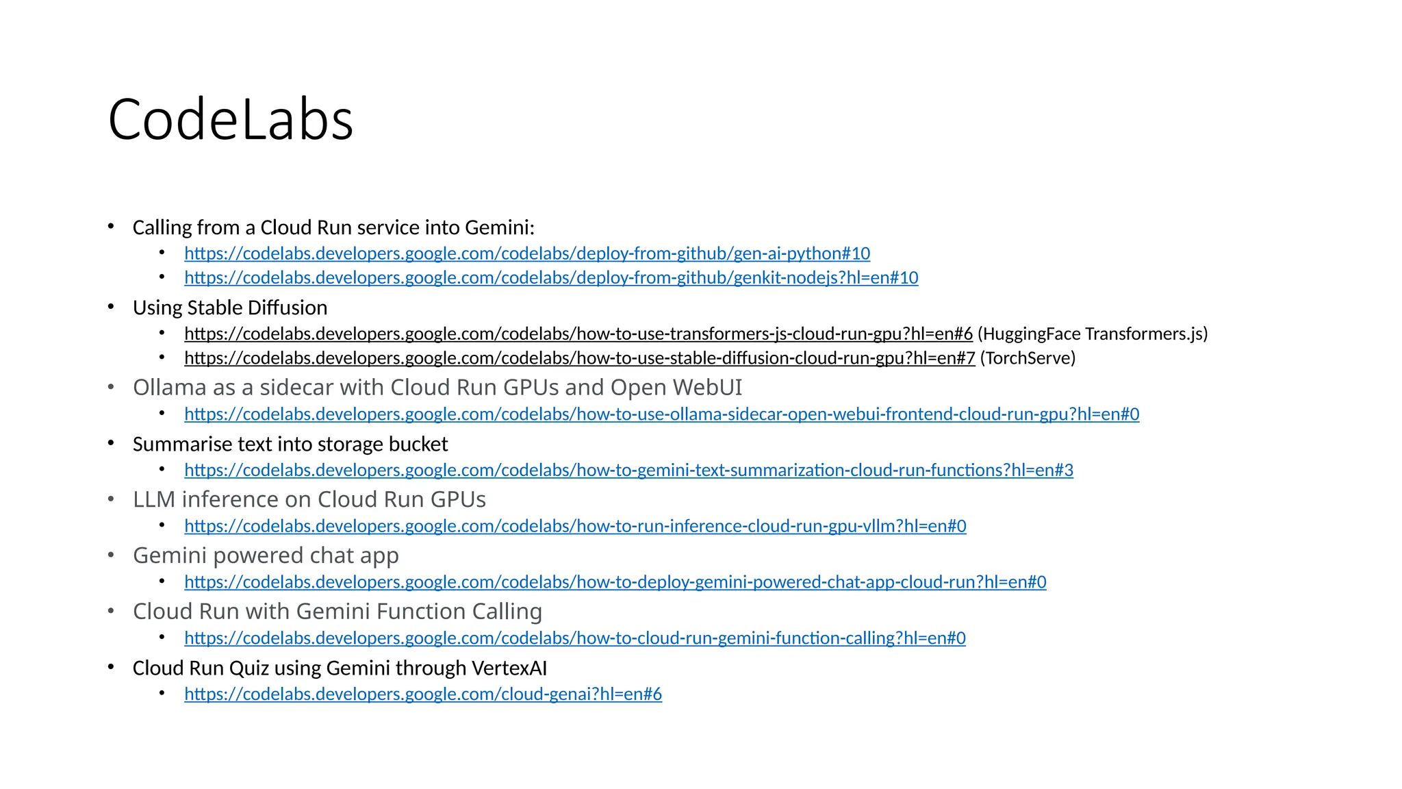 CodeLabs
• Calling from a Cloud Run service into Gemini:
• https://codelabs.developers.google.com/codelabs/deploy-from-github/gen-ai-python#10
• https://codelabs.developers.google.com/codelabs/deploy-from-github/genkit-nodejs?hl=en#10
• Using Stable Diffusion
• https://codelabs.developers.google.com/codelabs/how-to-use-transformers-js-cloud-run-gpu?hl=en#6 (HuggingFace Transformers.js)
• https://codelabs.developers.google.com/codelabs/how-to-use-stable-diffusion-cloud-run-gpu?hl=en#7 (TorchServe)
• Ollama as a sidecar with Cloud Run GPUs and Open WebUI
• https://codelabs.developers.google.com/codelabs/how-to-use-ollama-sidecar-open-webui-frontend-cloud-run-gpu?hl=en#0
• Summarise text into storage bucket
• https://codelabs.developers.google.com/codelabs/how-to-gemini-text-summarization-cloud-run-functions?hl=en#3
• LLM inference on Cloud Run GPUs
• https://codelabs.developers.google.com/codelabs/how-to-run-inference-cloud-run-gpu-vllm?hl=en#0
• Gemini powered chat app
• https://codelabs.developers.google.com/codelabs/how-to-deploy-gemini-powered-chat-app-cloud-run?hl=en#0
• Cloud Run with Gemini Function Calling
• https://codelabs.developers.google.com/codelabs/how-to-cloud-run-gemini-function-calling?hl=en#0
• Cloud Run Quiz using Gemini through VertexAI
• https://codelabs.developers.google.com/cloud-genai?hl=en#6
 