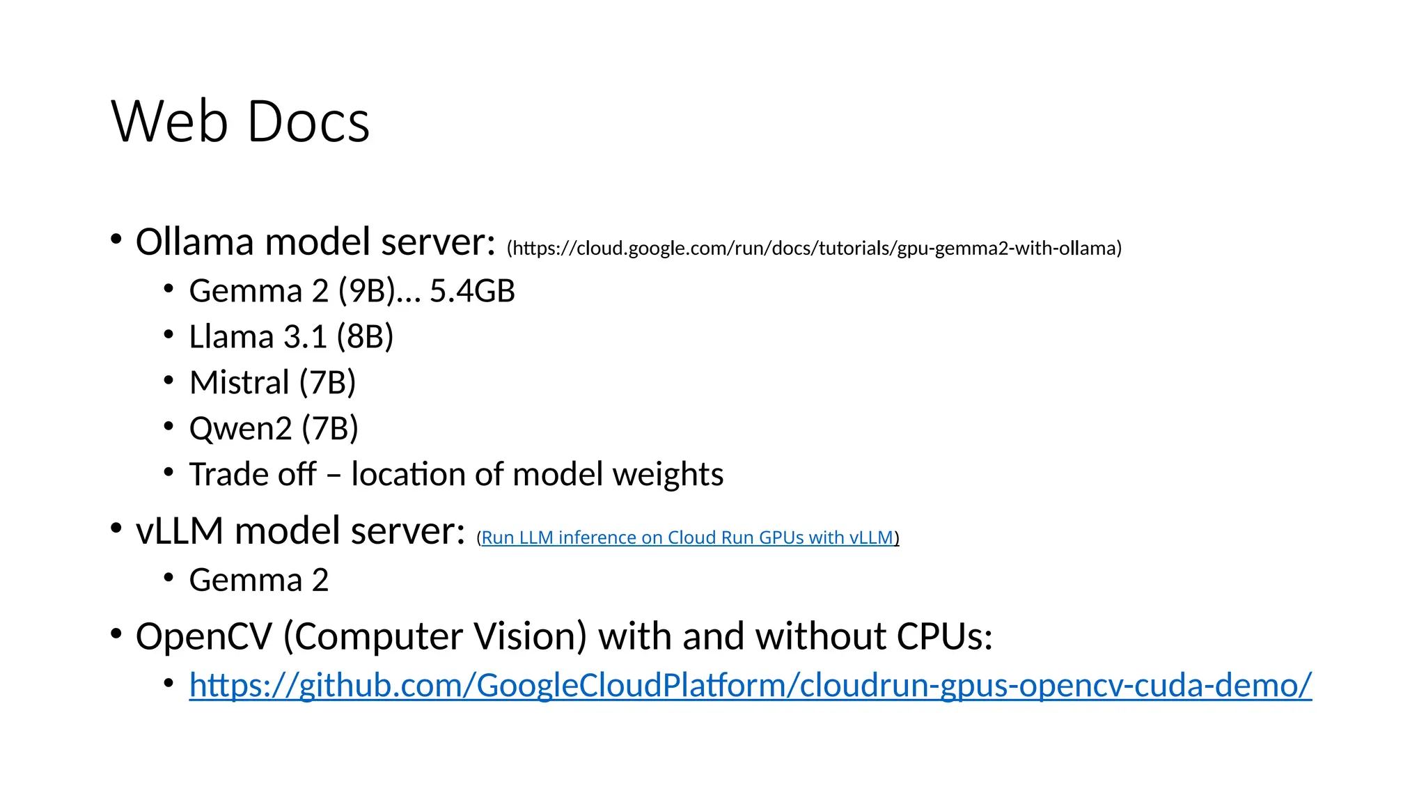 Web Docs
• Ollama model server: (https://cloud.google.com/run/docs/tutorials/gpu-gemma2-with-ollama)
• Gemma 2 (9B)… 5.4GB
• Llama 3.1 (8B)
• Mistral (7B)
• Qwen2 (7B)
• Trade off – location of model weights
• vLLM model server: (Run LLM inference on Cloud Run GPUs with vLLM)
• Gemma 2
• OpenCV (Computer Vision) with and without CPUs:
• https://github.com/GoogleCloudPlatform/cloudrun-gpus-opencv-cuda-demo/
 