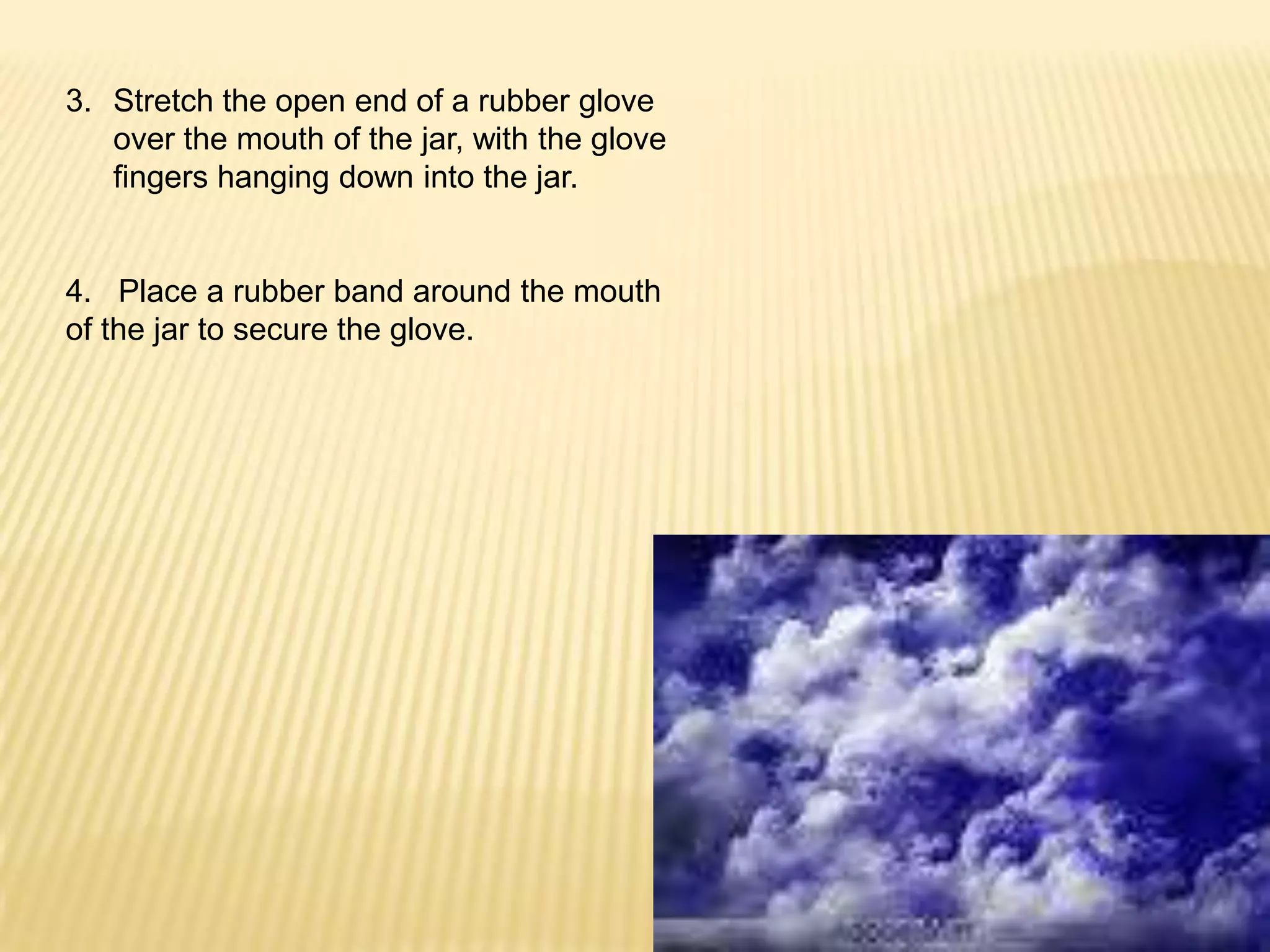 Stretch the open end of a rubber glove over the mouth of the jar, with the glove fingers hanging down into the jar.4.   Place a rubber band around the mouth of the jar to secure the glove.