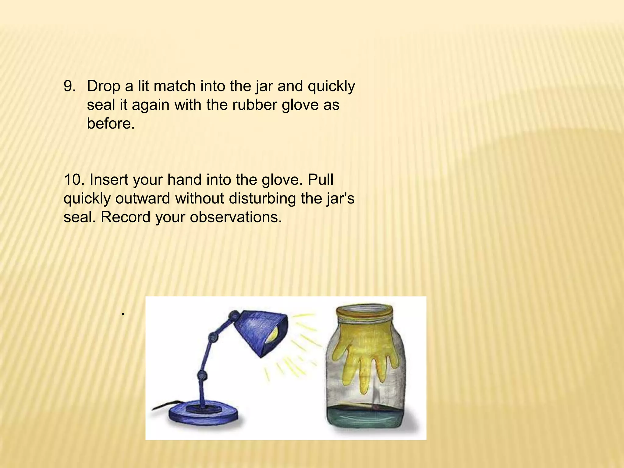 Drop a lit match into the jar and quickly seal it again with the rubber glove as before.10. Insert your hand into the glove. Pull quickly outward without disturbing the jar's seal. Record your observations..
