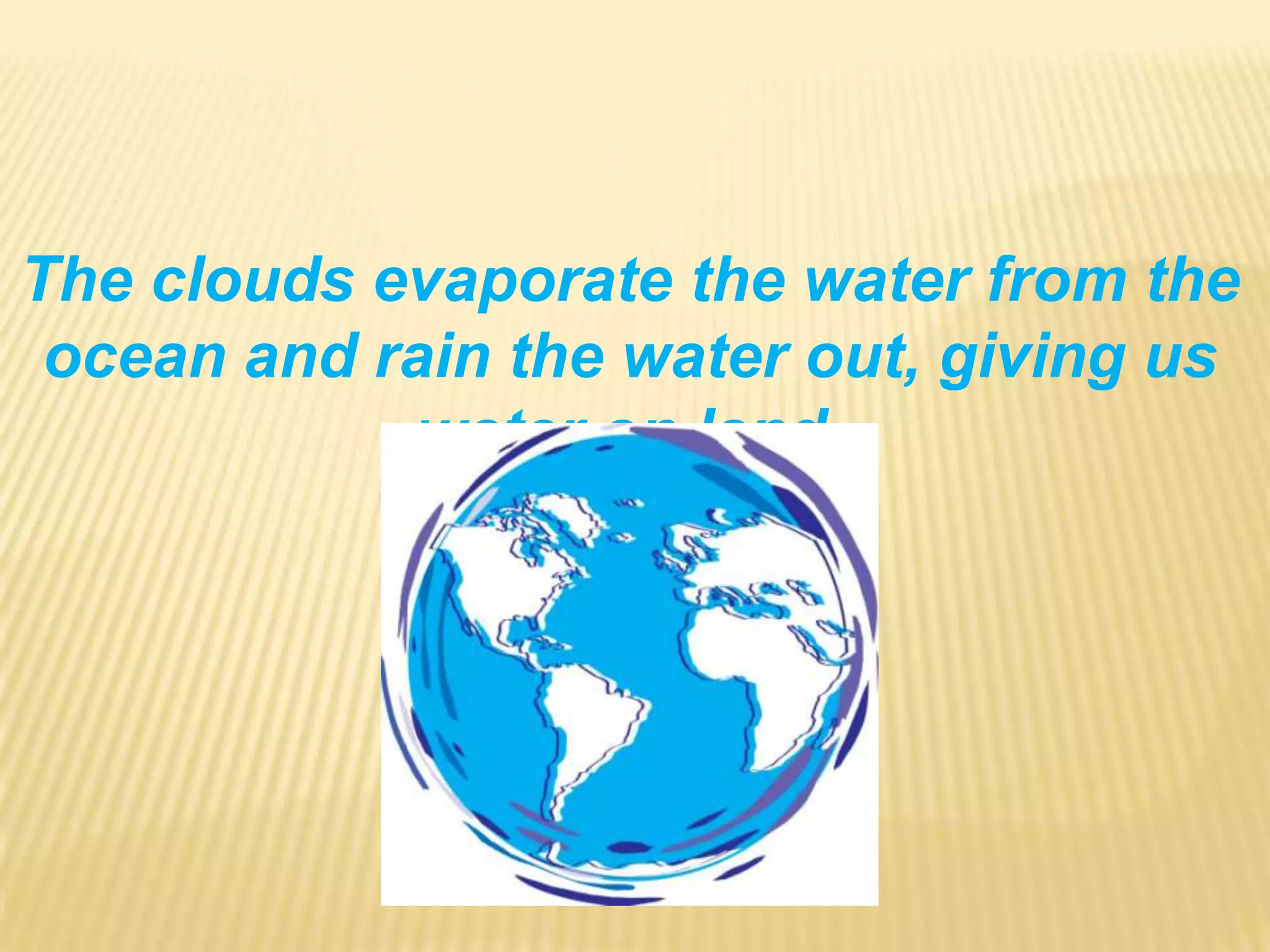 The clouds evaporate the water from the ocean and rain the water out, giving us water on land.