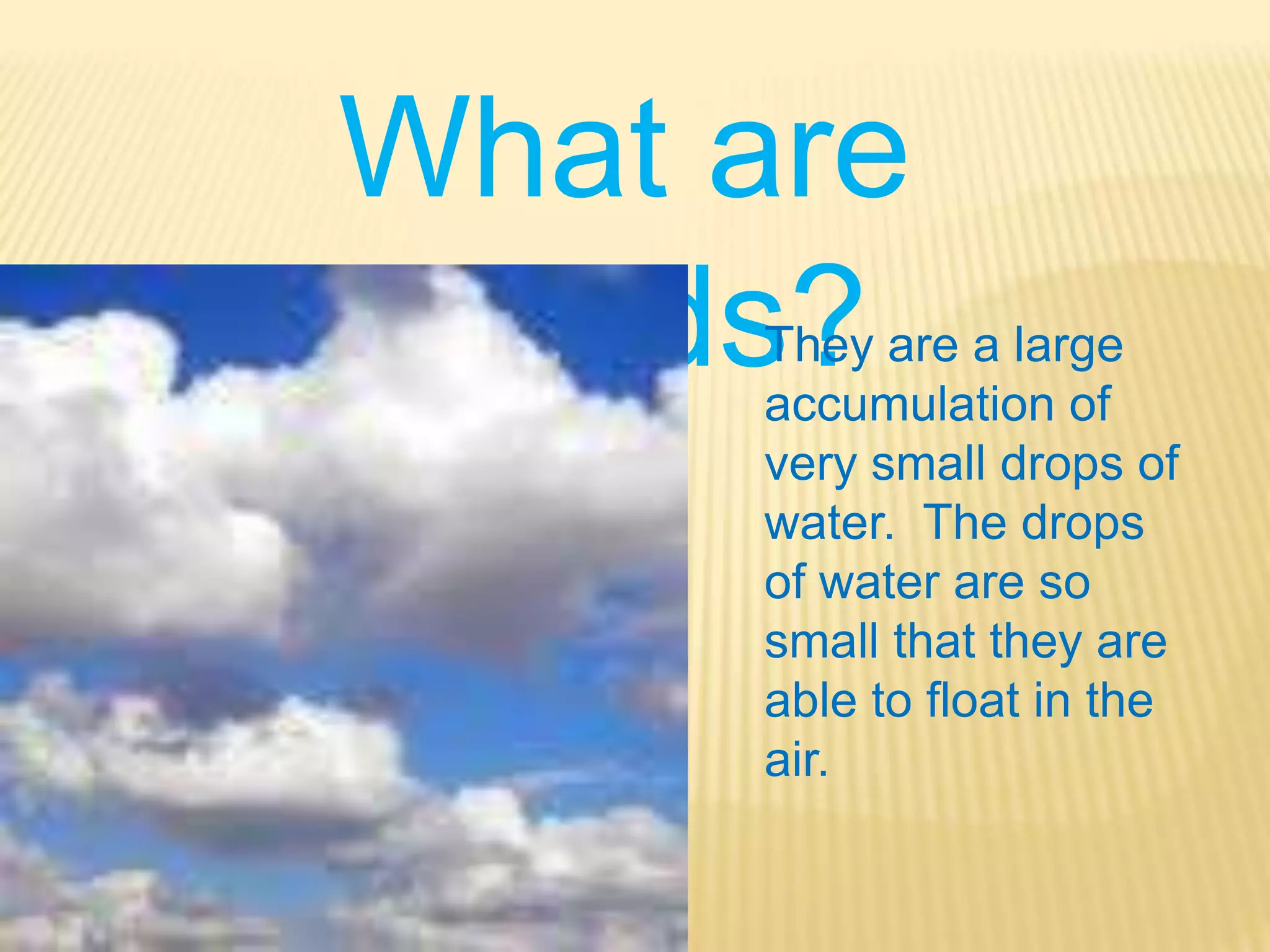 What are clouds?They are a large accumulation of very small drops of water.  The drops of water are so small that they are able to float in the air.