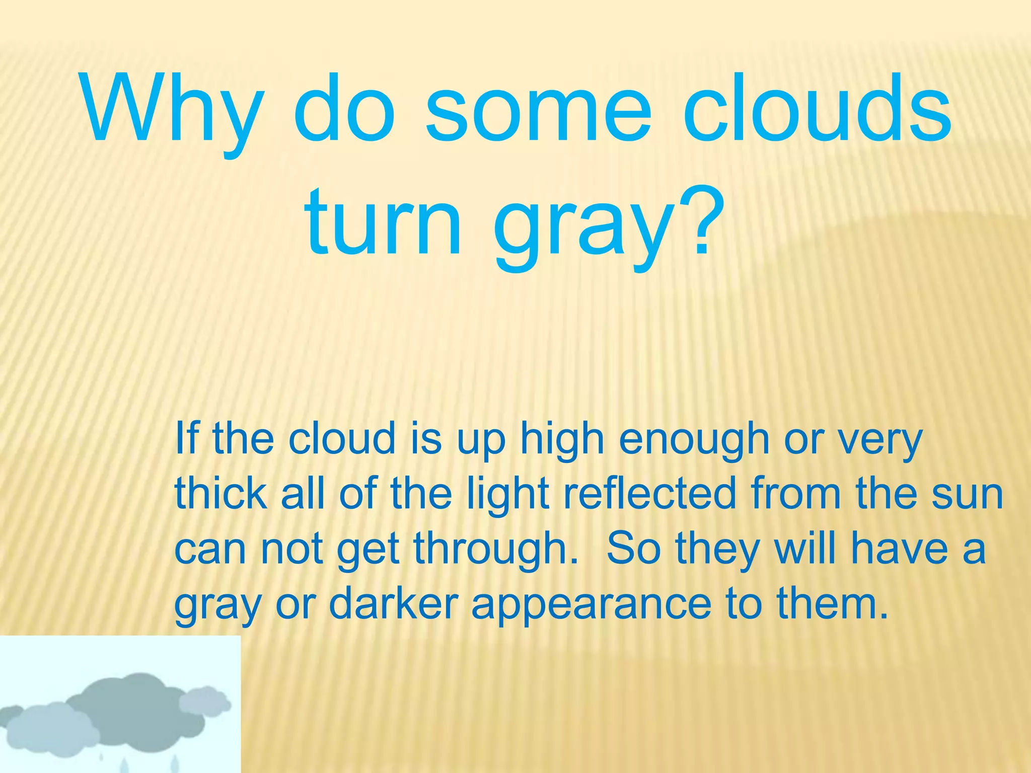 Why do some clouds turn gray?If the cloud is up high enough or very thick all of the light reflected from the sun can not get through.  So they will have a gray or darker appearance to them.