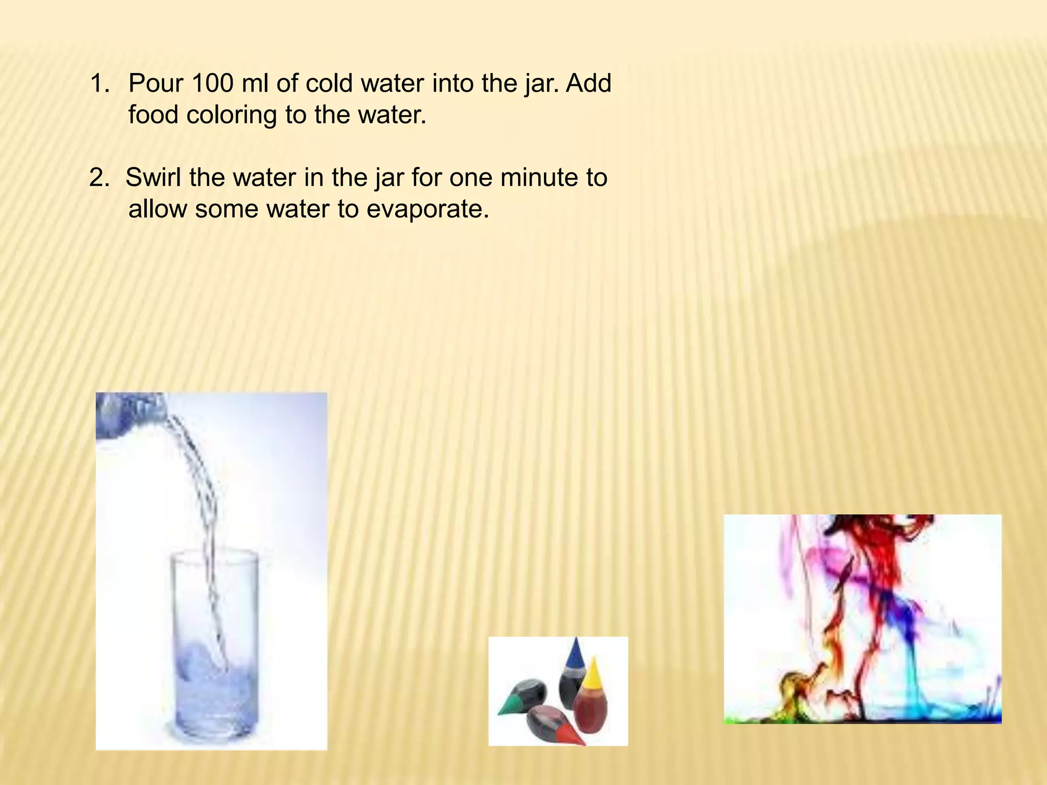 Pour 100 ml of cold water into the jar. Add food coloring to the water.2.  Swirl the water in the jar for one minute to allow some water to evaporate.