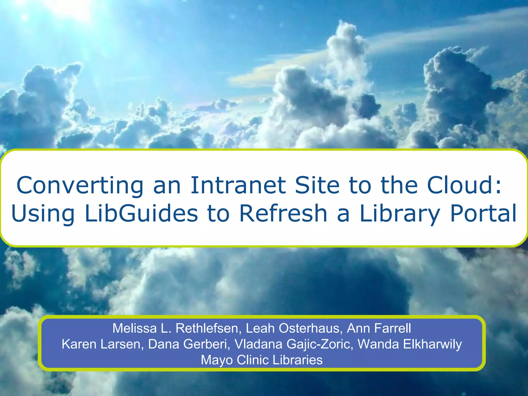Converting an Intranet Site to the Cloud:  Using LibGuides to Refresh a Library Portal Melissa L. Rethlefsen, Leah Osterhaus, Ann Farrell Karen Larsen, Dana Gerberi, Vladana Gajic-Zoric, Wanda Elkharwily Mayo Clinic Libraries 