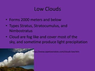 Low Clouds
• Forms 2000 meters and below
• Types Stratus, Stratocumulus, and
  Nimbostratus
• Cloud are fog like and cover most of the
  sky, and sometime produce light precipitation

               http://www.capetownskies.com/clouds-low.htm
 