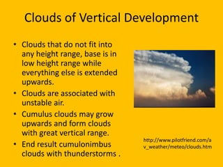 Clouds of Vertical Development
• Clouds that do not fit into
  any height range, base is in
  low height range while
  everything else is extended
  upwards.
• Clouds are associated with
  unstable air.
• Cumulus clouds may grow
  upwards and form clouds
  with great vertical range.
                                 http://www.pilotfriend.com/a
• End result cumulonimbus        v_weather/meteo/clouds.htm
  clouds with thunderstorms .
 