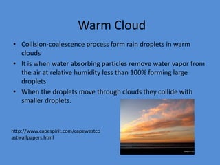 Warm Cloud
• Collision-coalescence process form rain droplets in warm
  clouds
• It is when water absorbing particles remove water vapor from
  the air at relative humidity less than 100% forming large
  droplets
• When the droplets move through clouds they collide with
  smaller droplets.



http://www.capespirit.com/capewestco
astwallpapers.html
 