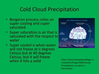 Cold Cloud Precipitation
• Bergeron process relies on
  super cooling and super
  saturated
• Super saturation is air that is
  saturated with the respect to
  water
• Super cooled is when water
  will not freeze at o degrees
  Celsius but at 40 degrees
  Celsius, but it will freeze
                                    http://www.liveweatherblogs.co
  when it hits a solid              m/weatherblog/5568/Clouds-
                                    Precipitation-as-earth-s-
                                    thermostat
 