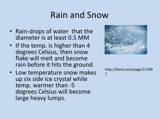 Rain and Snow
• Rain-drops of water that the
  diameter is at least 0.5 MM
• If the temp. is higher than 4
  degrees Celsius, then snow
  flake will melt and become
  rain before it hits the ground.
                                    http://kohd.com/page/21358
• Low temperature snow makes        7
  up six side ice crystal while
  temp. warmer than -5
  degrees Celsius will become
  large heavy lumps.
 
