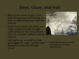 Sleet, Glaze, and Hail
• Sleet forms when a layer of air
  with temperature of freezing, lay
  over a subfreezing layer near the
  ground.
• Glaze forms when rain drops are
  super cooled and fall through
  subfreezing air near the ground
  (turn to ice when collides with an
  object).
• Hail starts out as small ice that
  gets bigger by super cooled water    http://weblogs.wgntv.com/chic
                                       ago-weather/tom-skilling-
  droplets as they fall through        blog/2005/03/
  clouds
 