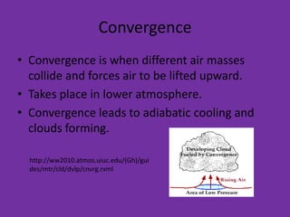 Convergence
• Convergence is when different air masses
  collide and forces air to be lifted upward.
• Takes place in lower atmosphere.
• Convergence leads to adiabatic cooling and
  clouds forming.

  http://ww2010.atmos.uiuc.edu/(Gh)/gui
  des/mtr/cld/dvlp/cnvrg.rxml
 
