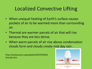 Localized Convective Lifting
• When unequal heating of Earth’s surface causes
  pockets of air to be warmed more than surrounding
  air.
• Thermal are warmer parcels of air that will rise
  because they are less dense.
• When warm parcels of air rise above condensation
  clouds form and clouds create mid-day rain .

http://santasusana.org/pakelly/ES9CP/ES9%2
0clouds.htm
 
