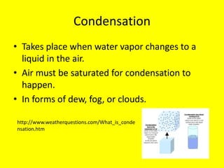 Condensation
• Takes place when water vapor changes to a
  liquid in the air.
• Air must be saturated for condensation to
  happen.
• In forms of dew, fog, or clouds.

http://www.weatherquestions.com/What_is_conde
nsation.htm
 