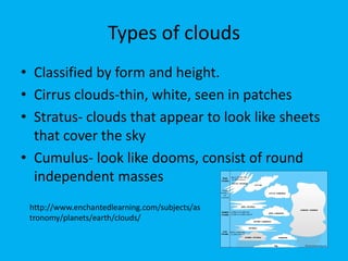 Types of clouds
• Classified by form and height.
• Cirrus clouds-thin, white, seen in patches
• Stratus- clouds that appear to look like sheets
  that cover the sky
• Cumulus- look like dooms, consist of round
  independent masses
 http://www.enchantedlearning.com/subjects/as
 tronomy/planets/earth/clouds/
 